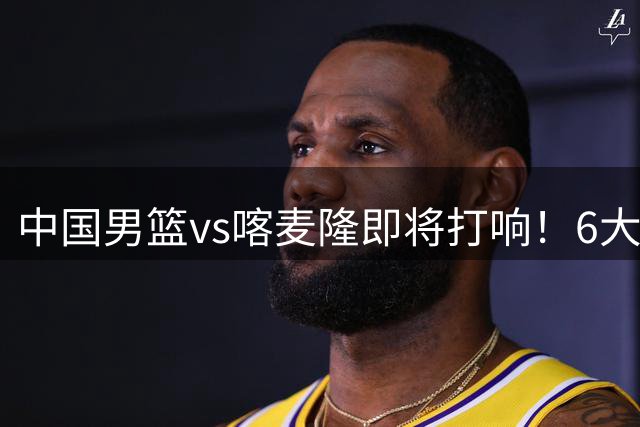 中国男篮vs喀麦隆即将打响！6大核心主力缺阵，郭士强压力暴增