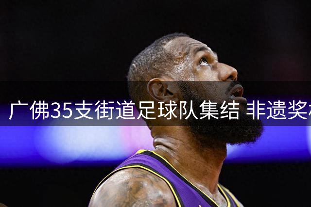 广佛35支街道足球队集结 非遗奖杯点燃夏日草根足球盛宴