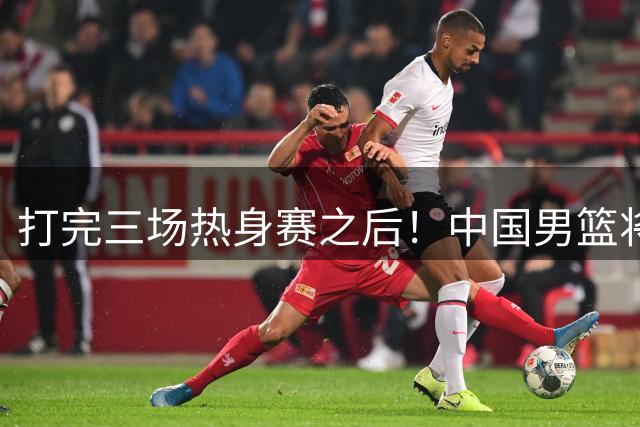 打完三场热身赛之后！中国男篮将面临大调整，这五名球员或被淘汰