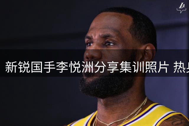 新锐国手李悦洲分享集训照片 热身赛未能登场引关注
