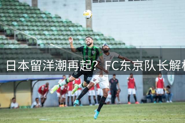 日本留洋潮再起？FC东京队长解析欧洲足坛的独特吸引力