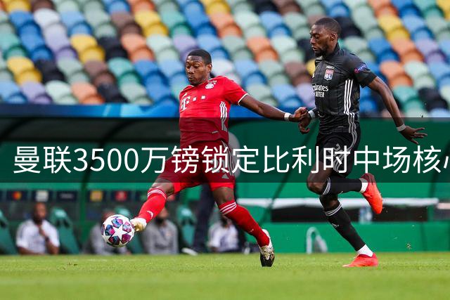 曼联3500万镑锁定比利时中场核心 29岁铁腰将成红魔欧冠拼图