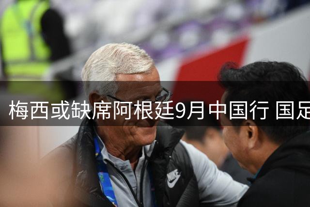 梅西或缺席阿根廷9月中国行 国足能否迎战世界冠军引热议