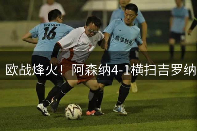 欧战烽火！阿森纳4-1横扫吉罗纳 热苏斯建功展锋芒