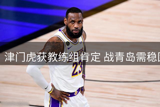 津门虎获教练组肯定 战青岛需稳固防线