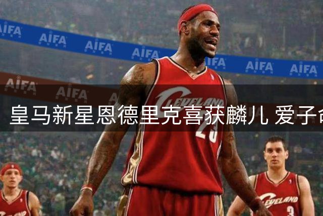 皇马新星恩德里克喜获麟儿 爱子命名肯德里克见证幸福时刻