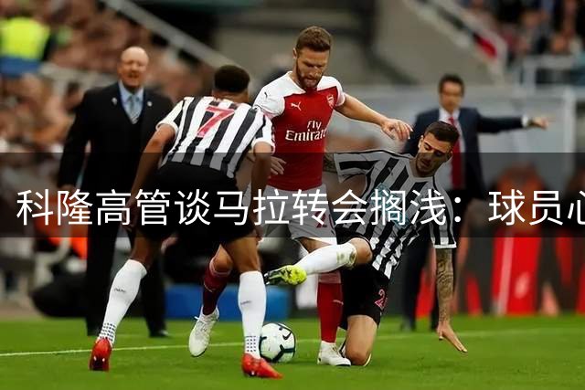 科隆高管谈马拉转会搁浅：球员心态良好 未来仍有合作空间