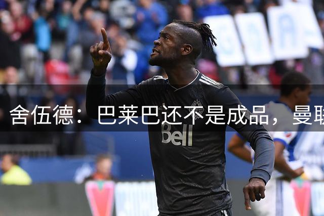 舍伍德：巴莱巴还不是成品，曼联更该签下沃顿