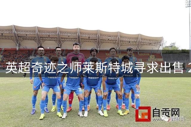 英超奇迹之师莱斯特城寻求出售 2亿英镑打包价引关注