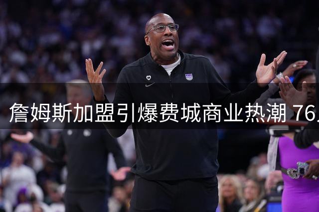詹姆斯加盟引爆费城商业热潮 76人主场亮灯牌球迷周边热销