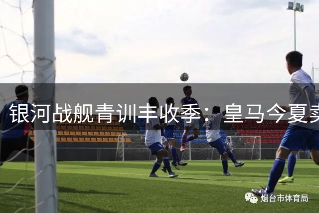 银河战舰青训丰收季：皇马今夏卖出"半个一线队"创收神话
