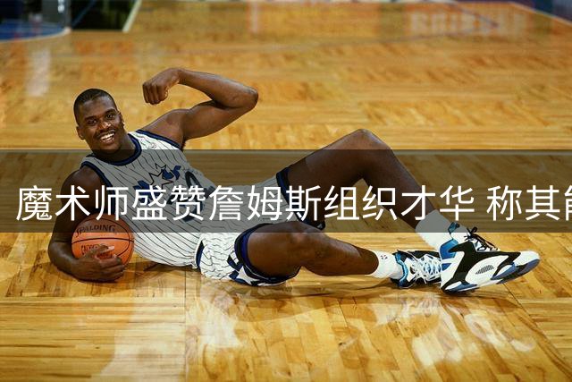 魔术师盛赞詹姆斯组织才华 称其能完美串联76人众星