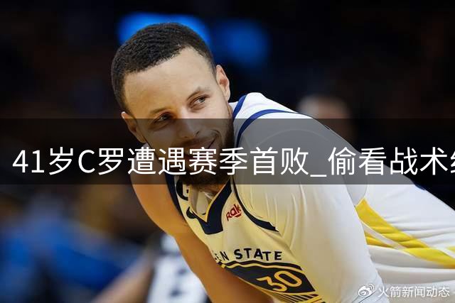 41岁C罗遭遇赛季首败 偷看战术纸条露笑容 队友怒斥联赛不公