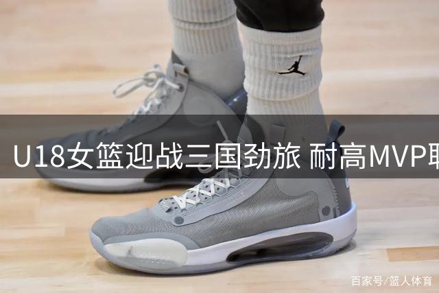 U18女篮迎战三国劲旅 耐高MVP联手世界杯得分王强势助阵